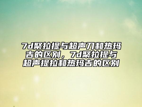 7d聚拉提與超聲刀和熱瑪吉的區(qū)別，7d聚拉提與超聲提拉和熱瑪吉的區(qū)別