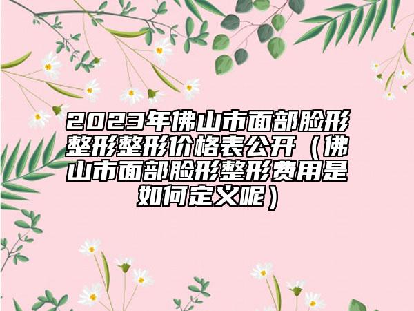 2023年佛山市面部臉形整形整形價格表公開（佛山市面部臉形整形費(fèi)用是如何定義呢）
