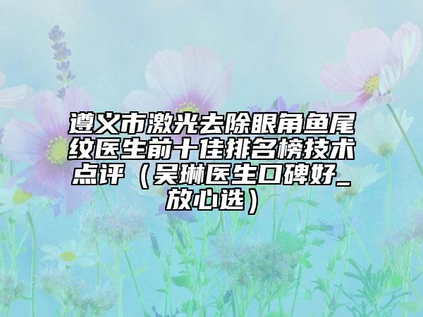 遵義市激光去除眼角魚尾紋醫(yī)生前十佳排名榜技術點評（吳琳醫(yī)生口碑好_放心選）