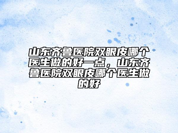 山東齊魯醫(yī)院雙眼皮哪個醫(yī)生做的好一點(diǎn)，山東齊魯醫(yī)院雙眼皮哪個醫(yī)生做的好