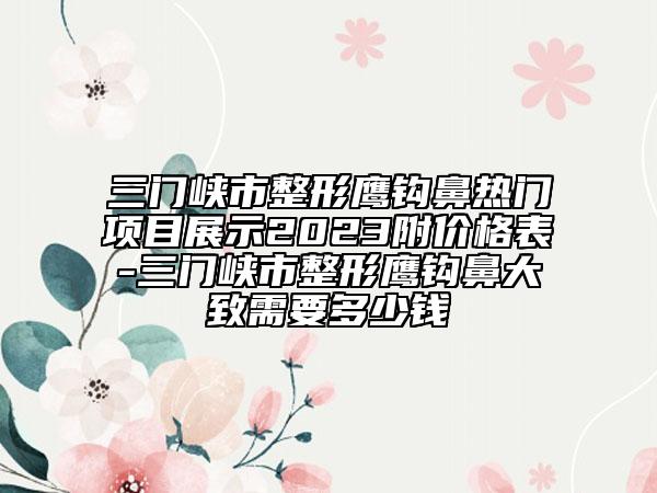 三門峽市整形鷹鉤鼻熱門項目展示2023附價格表-三門峽市整形鷹鉤鼻大致需要多少錢