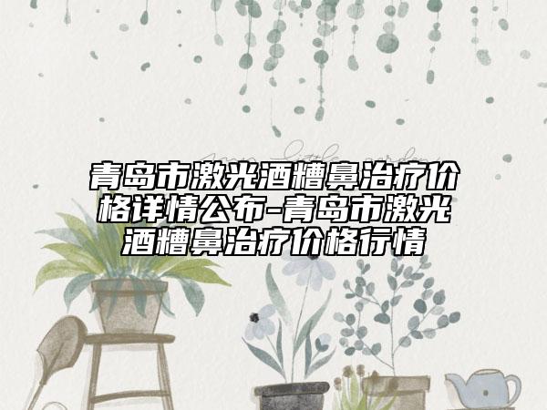 青島市激光酒糟鼻治療價格詳情公布-青島市激光酒糟鼻治療價格行情