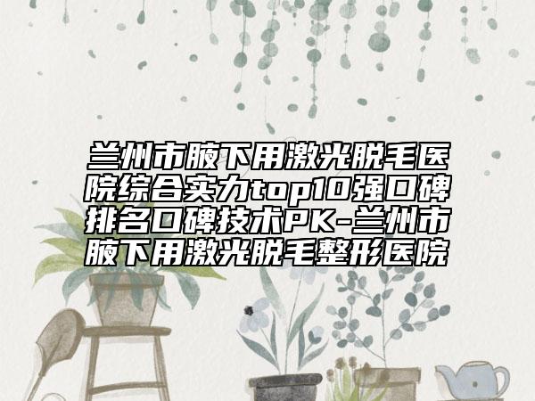 蘭州市腋下用激光脫毛醫(yī)院綜合實力top10強口碑排名口碑技術PK-蘭州市腋下用激光脫毛整形醫(yī)院