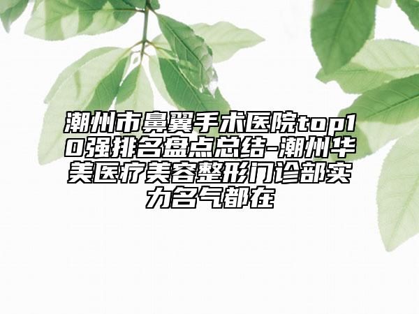潮州市鼻翼手術(shù)醫(yī)院top10強(qiáng)排名盤點總結(jié)-潮州華美醫(yī)療美容整形門診部實力名氣都在
