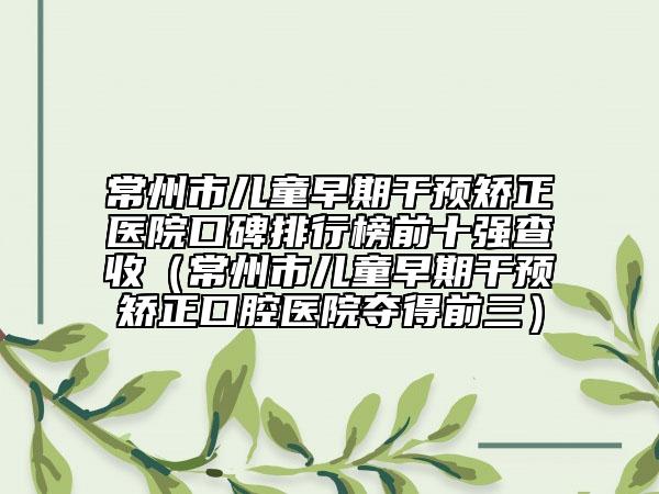 常州市兒童早期干預矯正醫(yī)院口碑排行榜前十強查收（常州市兒童早期干預矯正口腔醫(yī)院奪得前三）