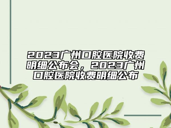 2023廣州口腔醫(yī)院收費明細公布會，2023廣州口腔醫(yī)院收費明細公布
