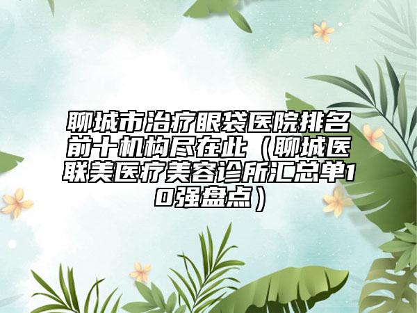聊城市治療眼袋醫(yī)院排名前十機構盡在此（聊城醫(yī)聯(lián)美醫(yī)療美容診所匯總單10強盤點）