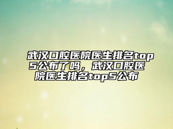 武漢口腔醫(yī)院醫(yī)生排名top5公布了嗎，武漢口腔醫(yī)院醫(yī)生排名top5公布