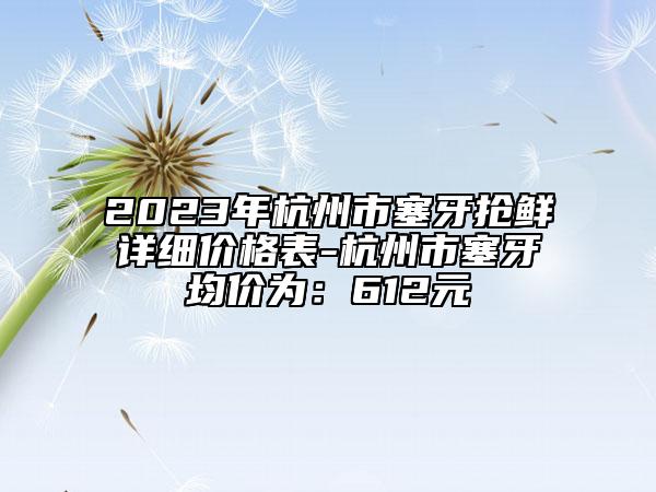 2023年杭州市塞牙搶鮮詳細價格表-杭州市塞牙均價為：612元