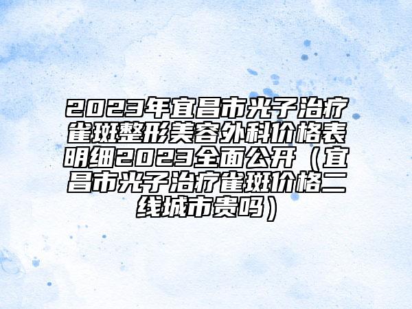 2023年宜昌市光子治療雀斑整形美容外科價格表明細2023全面公開（宜昌市光子治療雀斑價格二線城市貴嗎）