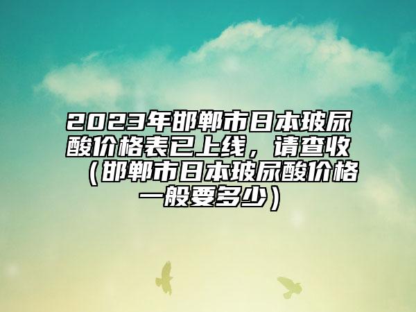 2023年邯鄲市日本玻尿酸價格表已上線，請查收（邯鄲市日本玻尿酸價格一般要多少）