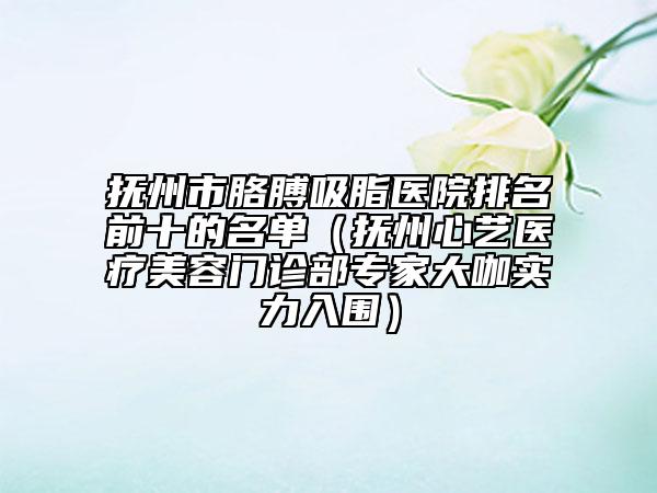 撫州市胳膊吸脂醫(yī)院排名前十的名單（撫州心藝醫(yī)療美容門(mén)診部專家大咖實(shí)力入圍）