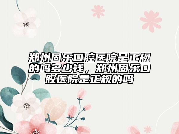 鄭州固樂口腔醫(yī)院是正規(guī)的嗎多少錢，鄭州固樂口腔醫(yī)院是正規(guī)的嗎