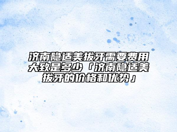 濟(jì)南隱適美拔牙需要費(fèi)用大致是多少「濟(jì)南隱適美拔牙的價格和優(yōu)勢」