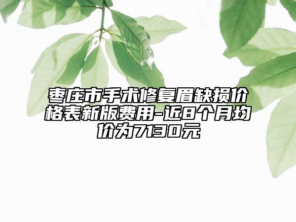 棗莊市手術(shù)修復(fù)眉缺損價格表新版費(fèi)用-近8個月均價為7130元