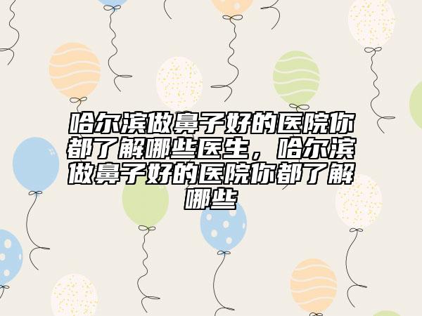 哈爾濱做鼻子好的醫(yī)院你都了解哪些醫(yī)生，哈爾濱做鼻子好的醫(yī)院你都了解哪些