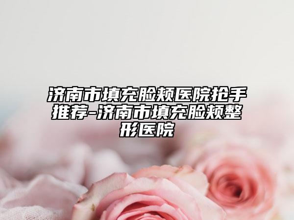 濟南市填充臉頰醫(yī)院搶手推薦-濟南市填充臉頰整形醫(yī)院
