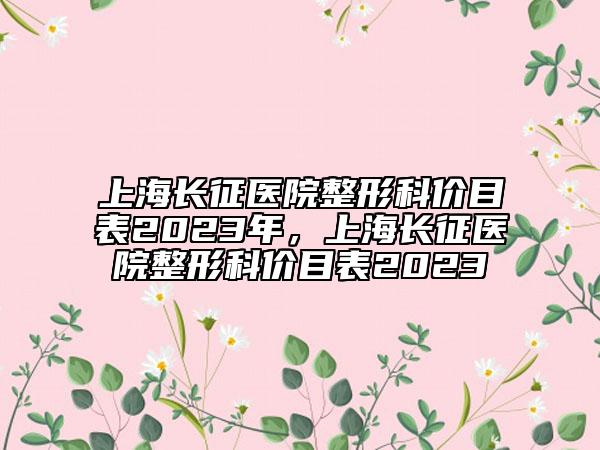 上海長征醫(yī)院整形科價(jià)目表2023年，上海長征醫(yī)院整形科價(jià)目表2023