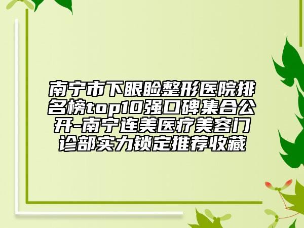 南寧市下眼瞼整形醫(yī)院排名榜top10強口碑集合公開-南寧連美醫(yī)療美容門診部實力鎖定推薦收藏
