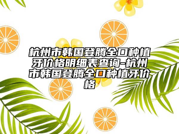 杭州市韓國(guó)登騰全口種植牙價(jià)格明細(xì)表查詢(xún)-杭州市韓國(guó)登騰全口種植牙價(jià)格