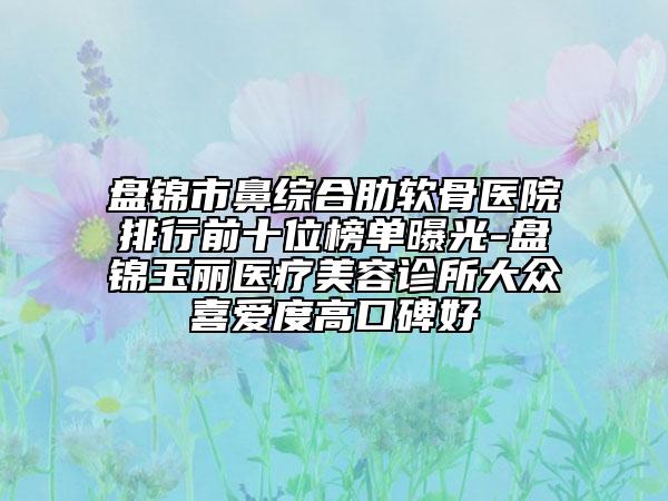 盤錦市鼻綜合肋軟骨醫(yī)院排行前十位榜單曝光-盤錦玉麗醫(yī)療美容診所大眾喜愛度高口碑好