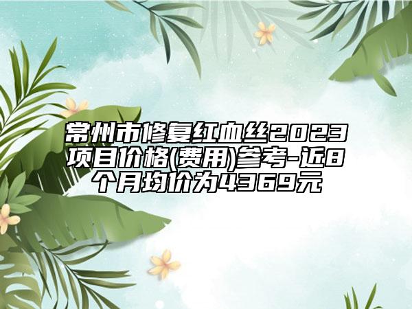 常州市修復(fù)紅血絲2023項(xiàng)目價(jià)格(費(fèi)用)參考-近8個(gè)月均價(jià)為4369元