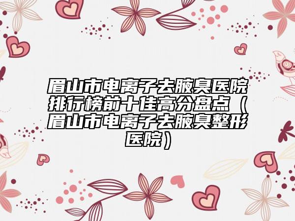 眉山市電離子去腋臭醫(yī)院排行榜前十佳高分盤點(diǎn)（眉山市電離子去腋臭整形醫(yī)院）