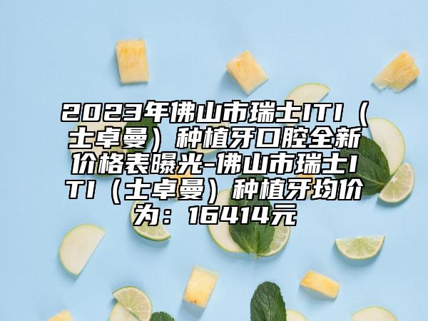 2023年佛山市瑞士ITI（士卓曼）種植牙口腔全新價(jià)格表曝光-佛山市瑞士ITI（士卓曼）種植牙均價(jià)為：16414元