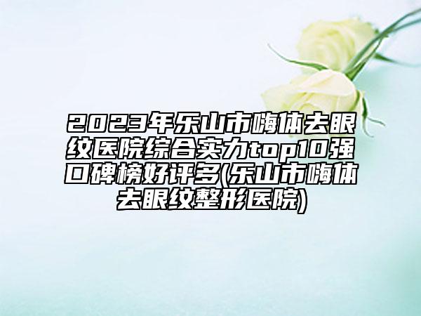 2023年樂(lè)山市嗨體去眼紋醫(yī)院綜合實(shí)力top10強(qiáng)口碑榜好評(píng)多(樂(lè)山市嗨體去眼紋整形醫(yī)院)