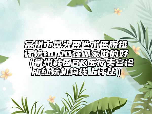 常州市鼻頭再造術(shù)醫(yī)院排行榜top10強(qiáng)哪家做的好（常州韓國BK醫(yī)療美容診所紅榜機(jī)構(gòu)線上評比）
