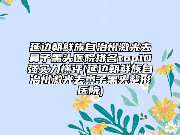 延邊朝鮮族自治州激光去鼻子黑頭醫(yī)院排名top10強(qiáng)實(shí)力橫評(píng)(延邊朝鮮族自治州激光去鼻子黑頭整形醫(yī)院)