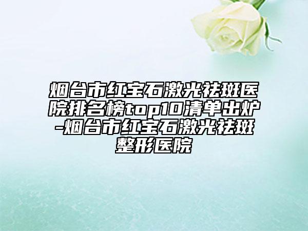 煙臺市紅寶石激光祛斑醫(yī)院排名榜top10清單出爐-煙臺市紅寶石激光祛斑整形醫(yī)院