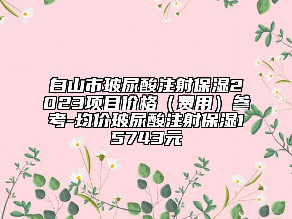 白山市玻尿酸注射保濕2023項(xiàng)目價格（費(fèi)用）參考-均價玻尿酸注射保濕15743元