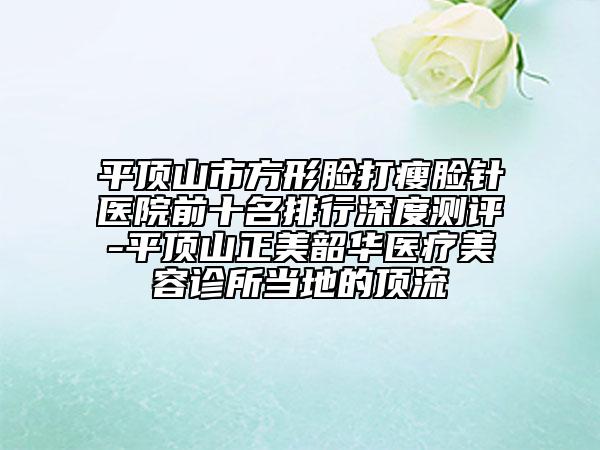 平頂山市方形臉打瘦臉針醫(yī)院前十名排行深度測評-平頂山正美韶華醫(yī)療美容診所當地的頂流