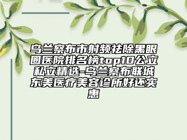 烏蘭察布市射頻祛除黑眼圈醫(yī)院排名榜top10公立私立精選-烏蘭察布聯城東美醫(yī)療美容診所好還實惠