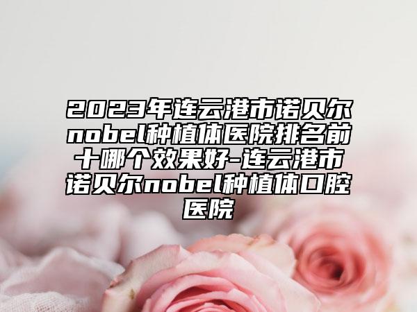 2023年連云港市諾貝爾nobel種植體醫(yī)院排名前十哪個(gè)效果好-連云港市諾貝爾nobel種植體口腔醫(yī)院