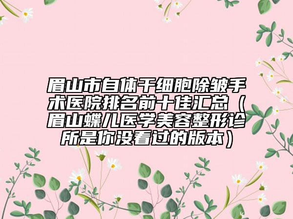 眉山市自體干細(xì)胞除皺手術(shù)醫(yī)院排名前十佳匯總（眉山蝶兒醫(yī)學(xué)美容整形診所是你沒看過的版本）