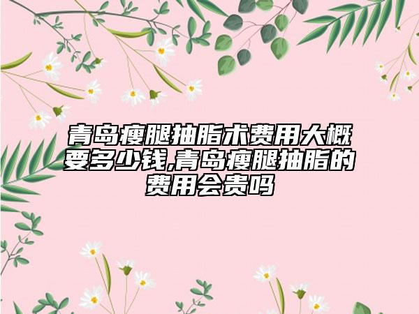 青島瘦腿抽脂術(shù)費(fèi)用大概要多少錢,青島瘦腿抽脂的費(fèi)用會貴嗎