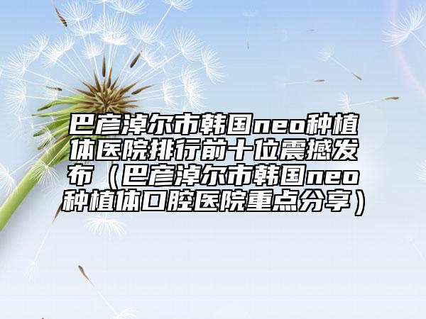 巴彥淖爾市韓國neo種植體醫(yī)院排行前十位震撼發(fā)布（巴彥淖爾市韓國neo種植體口腔醫(yī)院重點(diǎn)分享）