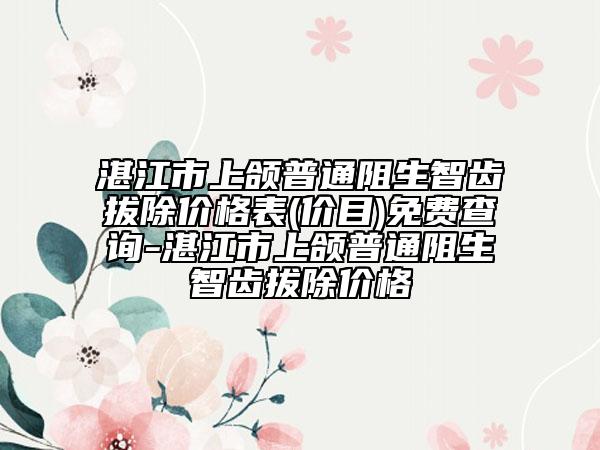 湛江市上頜普通阻生智齒拔除價(jià)格表(價(jià)目)免費(fèi)查詢(xún)-湛江市上頜普通阻生智齒拔除價(jià)格