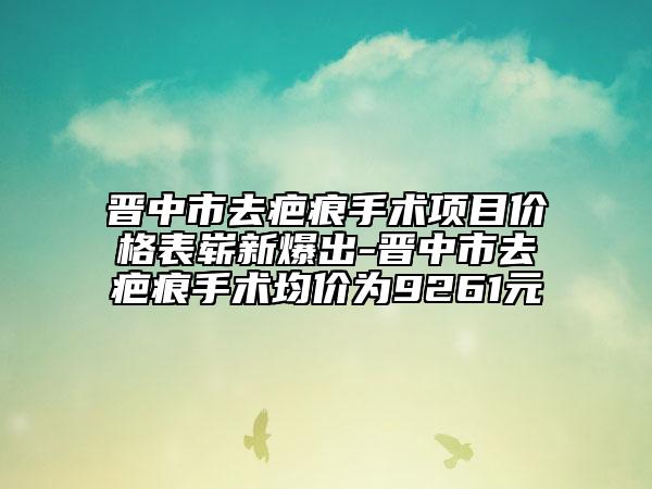 晉中市去疤痕手術(shù)項(xiàng)目?jī)r(jià)格表嶄新爆出-晉中市去疤痕手術(shù)均價(jià)為9261元