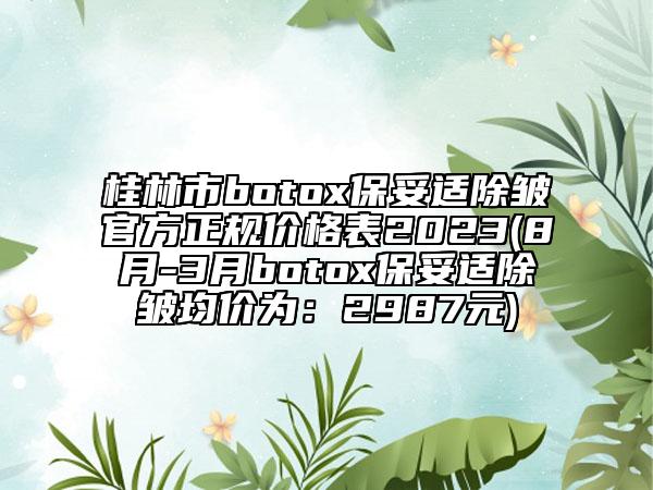 桂林市botox保妥適除皺官方正規(guī)價格表2023(8月-3月botox保妥適除皺均價為：2987元)