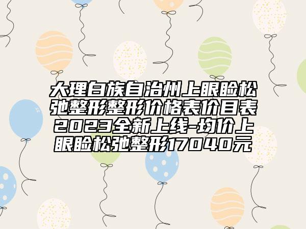 大理白族自治州上眼瞼松弛整形整形價(jià)格表價(jià)目表2023全新上線-均價(jià)上眼瞼松弛整形17040元