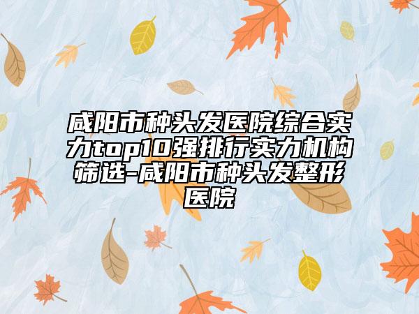 咸陽市種頭發(fā)醫(yī)院綜合實力top10強排行實力機構篩選-咸陽市種頭發(fā)整形醫(yī)院