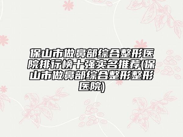 保山市做鼻部綜合整形醫(yī)院排行榜十強(qiáng)實(shí)名推薦(保山市做鼻部綜合整形整形醫(yī)院)