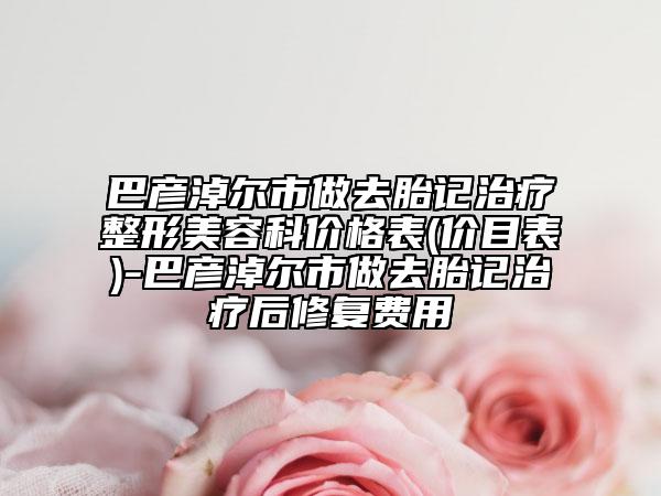 巴彥淖爾市做去胎記治療整形美容科價格表(價目表)-巴彥淖爾市做去胎記治療后修復(fù)費(fèi)用