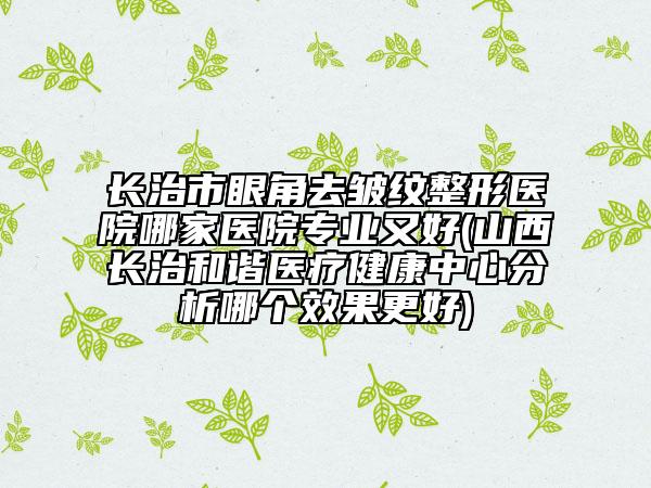 長(zhǎng)治市眼角去皺紋整形醫(yī)院哪家醫(yī)院專(zhuān)業(yè)又好(山西長(zhǎng)治和諧醫(yī)療健康中心分析哪個(gè)效果更好)