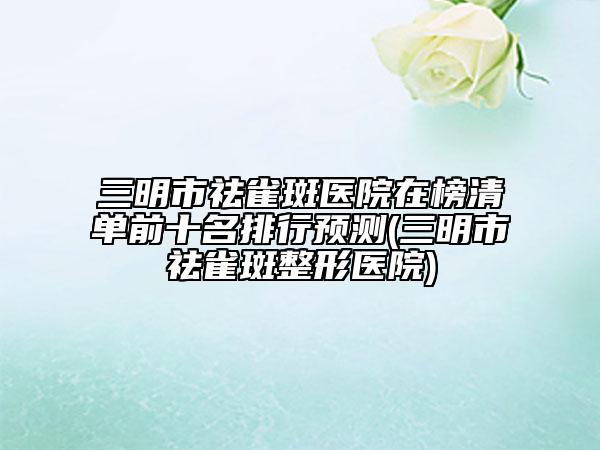 三明市祛雀斑醫(yī)院在榜清單前十名排行預(yù)測(cè)(三明市祛雀斑整形醫(yī)院)
