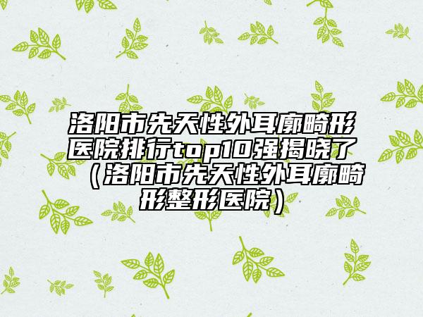 洛陽(yáng)市先天性外耳廓畸形醫(yī)院排行top10強(qiáng)揭曉了（洛陽(yáng)市先天性外耳廓畸形整形醫(yī)院）