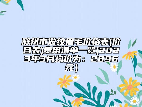 滁州市做紋眉毛價格表(價目表)費(fèi)用清單一覽(2023年3月均價為：2896元）